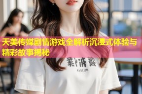 天美传媒剧情游戏全解析沉浸式体验与精彩故事揭秘