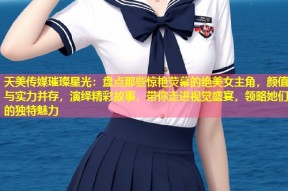 天美传媒璀璨星光：盘点那些惊艳荧幕的绝美女主角，颜值与实力并存，演绎精彩故事，带你走进视觉盛宴，领略她们的独特魅力