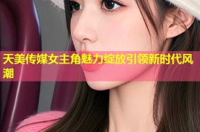 天美传媒女主角魅力绽放引领新时代风潮