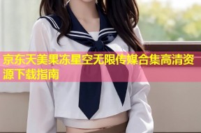 京东天美果冻星空无限传媒合集高清资源下载指南
