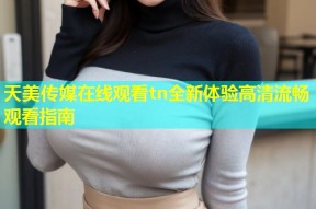 天美传媒在线观看tn全新体验高清流畅观看指南