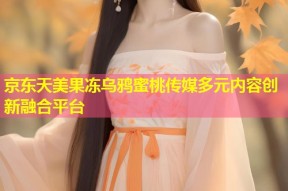 京东天美果冻乌鸦蜜桃传媒多元内容创新融合平台