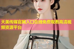 天美传媒官网入口在线免费观看高清视频资源平台