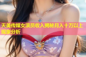 天美传媒女演员收入揭秘月入十万以上现象分析