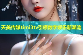 天美传媒timi3tv引领数字娱乐新潮流