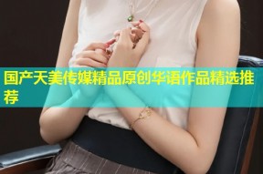 国产天美传媒精品原创华语作品精选推荐
