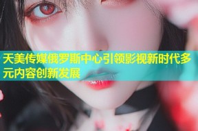 天美传媒俄罗斯中心引领影视新时代多元内容创新发展