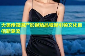 天美传媒国产影视精品崛起引领文化自信新潮流