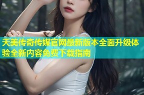 天美传奇传媒官网最新版本全面升级体验全新内容免费下载指南