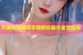天美传媒翡翠手镯吧珍藏与鉴赏指南