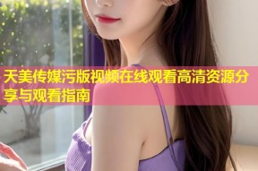 天美传媒污版视频在线观看高清资源分享与观看指南