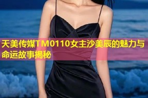 天美传媒TM0110女主沙美辰的魅力与命运故事揭秘