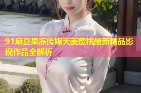 91麻豆果冻传媒天美蜜桃最新精品影视作品全解析