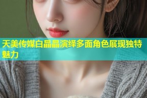 天美传媒白晶晶演绎多面角色展现独特魅力