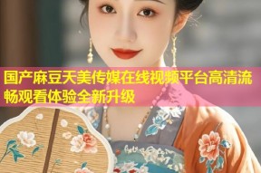 国产麻豆天美传媒在线视频平台高清流畅观看体验全新升级