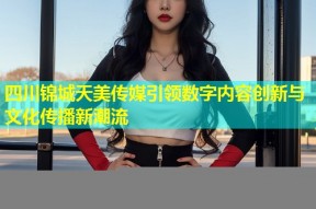 四川锦城天美传媒引领数字内容创新与文化传播新潮流