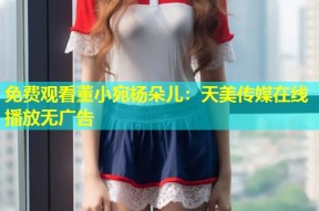 免费观看董小宛杨朵儿：天美传媒在线播放无广告