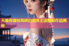 天美传媒林凤娇白若冰主演精彩作品揭秘