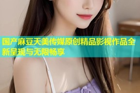 国产麻豆天美传媒原创精品影视作品全新呈现与无限畅享
