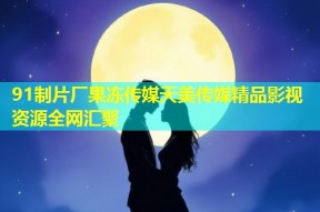 91制片厂果冻传媒天美传媒精品影视资源全网汇聚