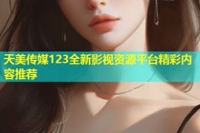 天美传媒123全新影视资源平台精彩内容推荐