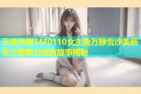 天美传媒TM0110女主角万静雪沙美辰张兰馨魅力绽放故事揭秘