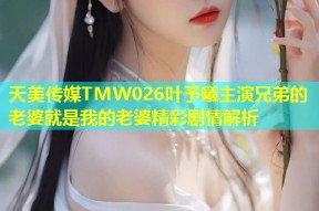 天美传媒TMW026叶予曦主演兄弟的老婆就是我的老婆精彩剧情解析