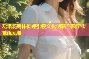天津聚美林传媒引领文化创新与数字传播新风潮
