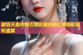 剧情天美传媒引领影视创新打造精彩视听盛宴