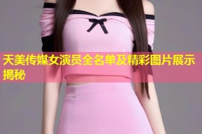 天美传媒女演员全名单及精彩图片展示揭秘