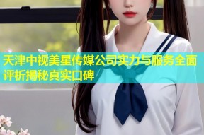 天津中视美星传媒公司实力与服务全面评析揭秘真实口碑