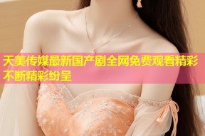 天美传媒最新国产剧全网免费观看精彩不断精彩纷呈