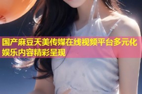 国产麻豆天美传媒在线视频平台多元化娱乐内容精彩呈现