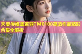 天美传媒孟若羽TM0100高清作品精彩合集全解析
