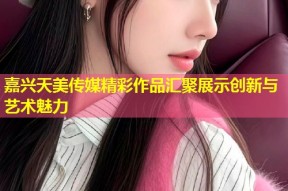 嘉兴天美传媒精彩作品汇聚展示创新与艺术魅力