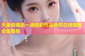 天美传媒唐一涵精彩作品免费在线观看全集推荐