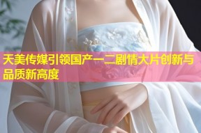天美传媒引领国产一二剧情大片创新与品质新高度