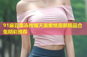 91麻豆果冻传媒天美蜜桃最新精品合集精彩推荐