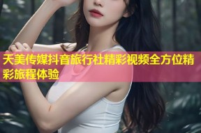 天美传媒抖音旅行社精彩视频全方位精彩旅程体验