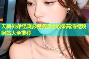 天美传媒经典影视资源全收录高清视频网站大全推荐