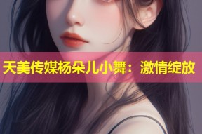 天美传媒杨朵儿小舞：激情绽放