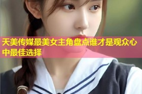 天美传媒最美女主角盘点谁才是观众心中最佳选择
