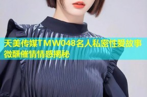 天美传媒TMW048名人私密性爱故事微醺催情情感揭秘