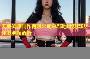 天美传媒制作有限公司总部地址及周边环境全面解析