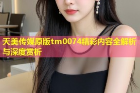 天美传媒原版tm0074精彩内容全解析与深度赏析
