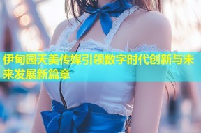 伊甸园天美传媒引领数字时代创新与未来发展新篇章