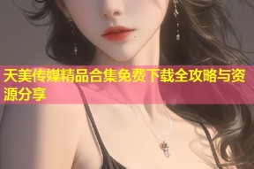 天美传媒精品合集免费下载全攻略与资源分享