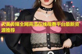 天美传媒全网高清在线观看平台最新资源推荐