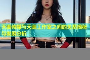 天美传媒与天美工作室之间的关系揭秘与发展分析