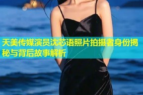 天美传媒演员沈芯语照片拍摄者身份揭秘与背后故事解析